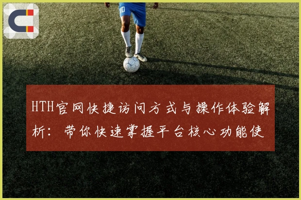 HTH官网快捷访问方式与操作体验解析：带你快速掌握平台核心功能使用技巧