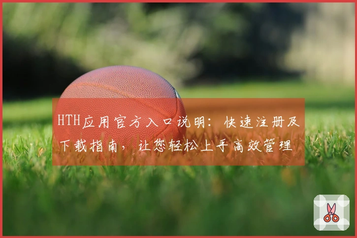 HTH应用官方入口说明：快速注册及下载指南，让您轻松上手高效管理