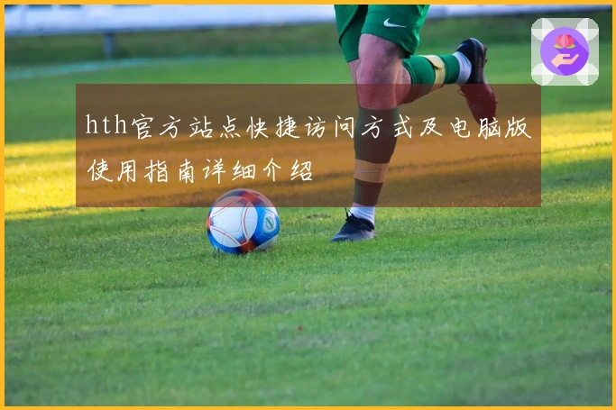 hth官方站点快捷访问方式及电脑版使用指南详细介绍