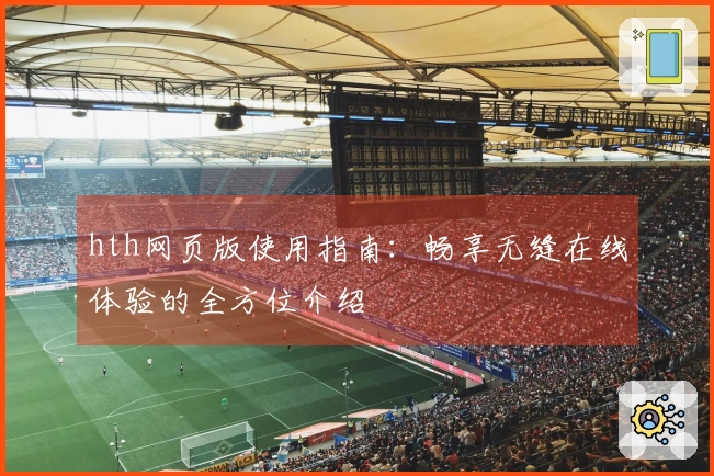 hth网页版使用指南：畅享无缝在线体验的全方位介绍